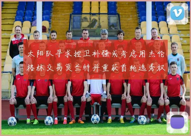 太阳队寻求控卫补强或考虑用杰伦格林交易莫兰特并重获首轮选秀权